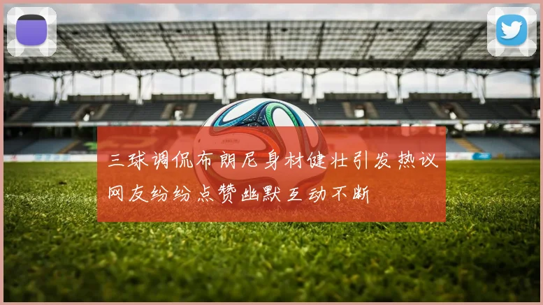 三球调侃布朗尼身材健壮引发热议网友纷纷点赞幽默互动不断