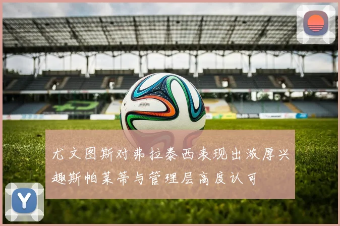 尤文图斯对弗拉泰西表现出浓厚兴趣斯帕莱蒂与管理层高度认可