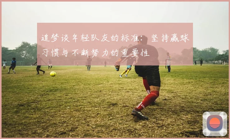 追梦谈年轻队友的标准：坚持赢球习惯与不断努力的重要性