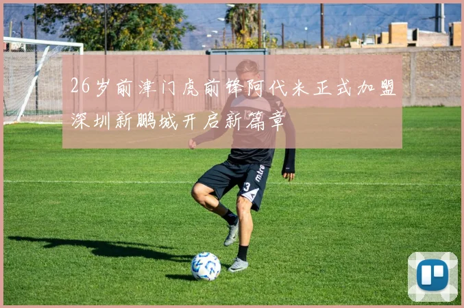 26岁前津门虎前锋阿代米正式加盟深圳新鹏城开启新篇章