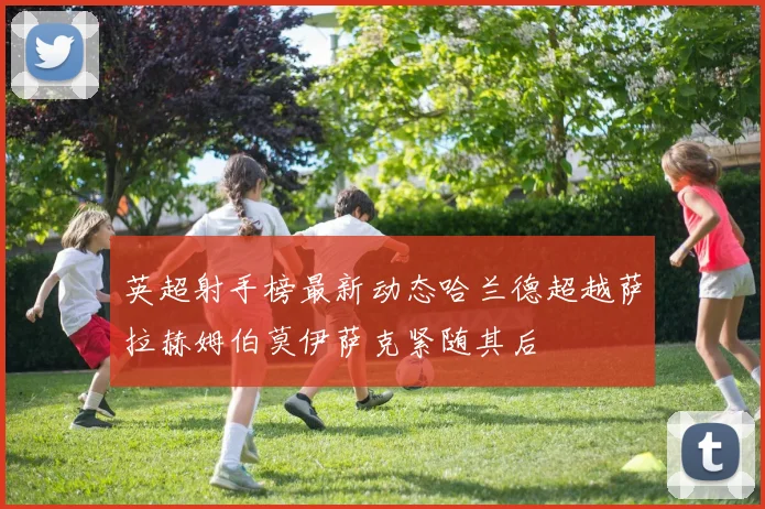 英超射手榜最新动态哈兰德超越萨拉赫姆伯莫伊萨克紧随其后