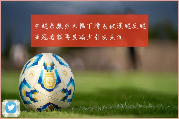 中超系数分大幅下滑或被澳超反超亚冠名额再度减少引发关注