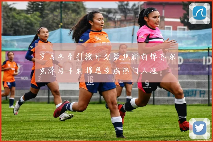 罗马冬季引援计划聚焦新前锋齐尔克泽与卡利穆恩多成热门人选