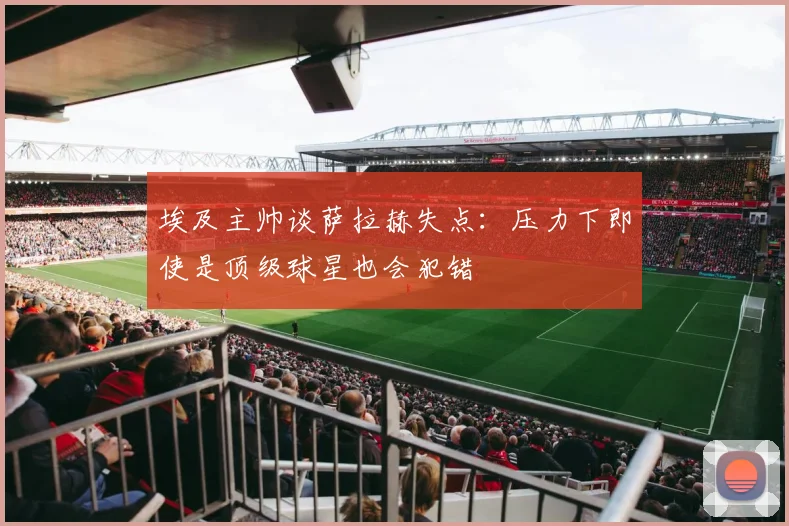 埃及主帅谈萨拉赫失点：压力下即使是顶级球星也会犯错