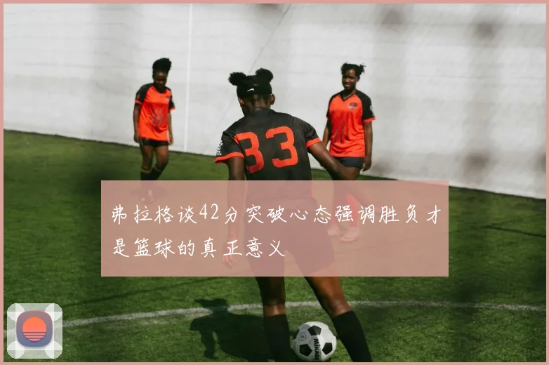 弗拉格谈42分突破心态强调胜负才是篮球的真正意义