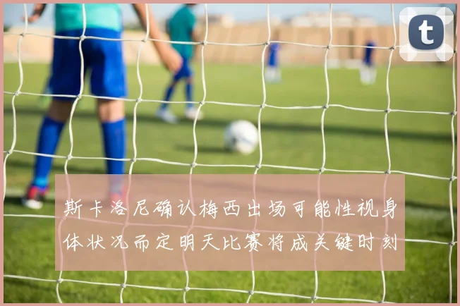 斯卡洛尼确认梅西出场可能性视身体状况而定明天比赛将成关键时刻
