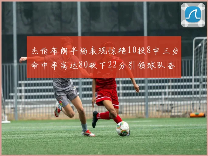 杰伦布朗半场表现惊艳10投8中三分命中率高达80砍下22分引领球队奋勇争先