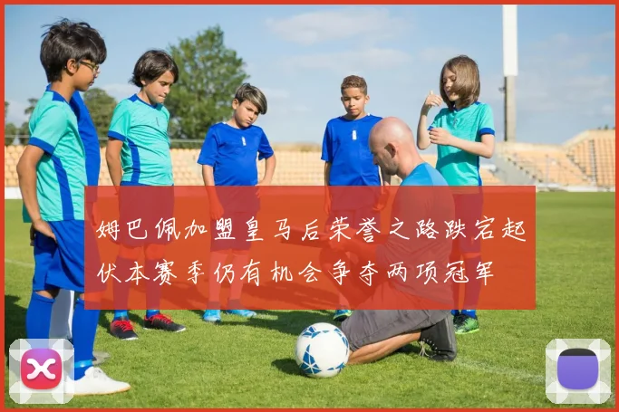 姆巴佩加盟皇马后荣誉之路跌宕起伏本赛季仍有机会争夺两项冠军