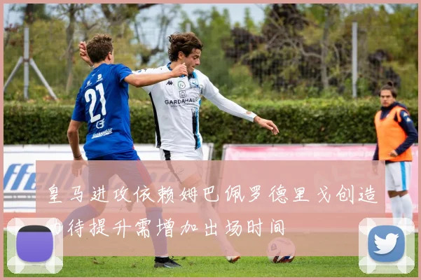 皇马进攻依赖姆巴佩罗德里戈创造力待提升需增加出场时间