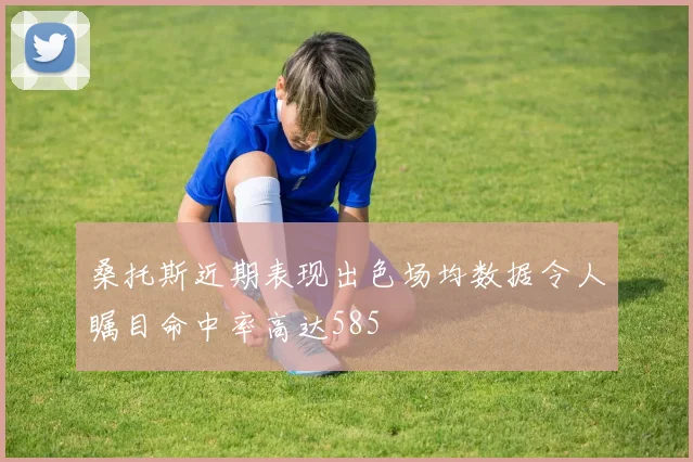 桑托斯近期表现出色场均数据令人瞩目命中率高达585