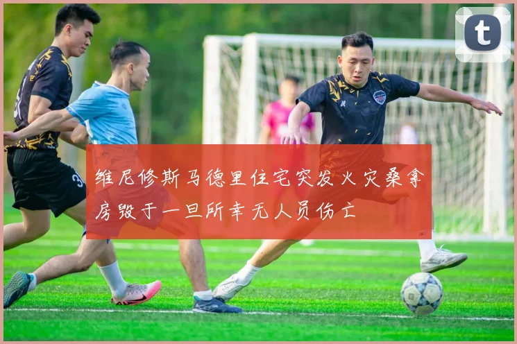 维尼修斯马德里住宅突发火灾桑拿房毁于一旦所幸无人员伤亡