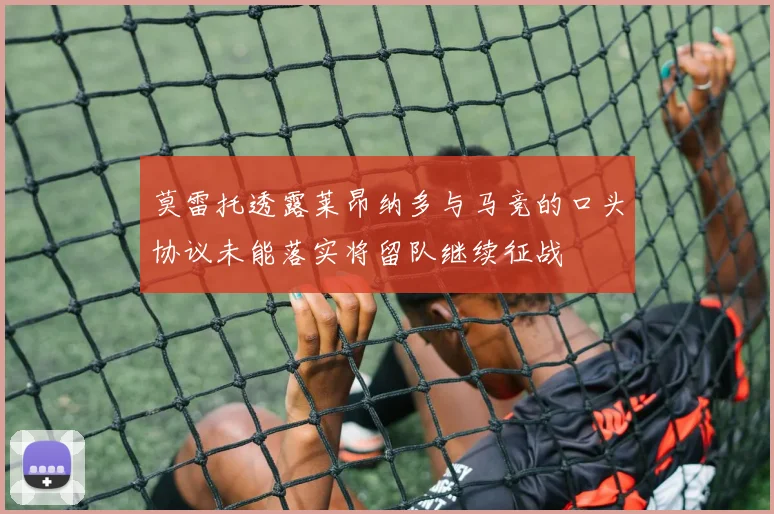 莫雷托透露莱昂纳多与马竞的口头协议未能落实将留队继续征战