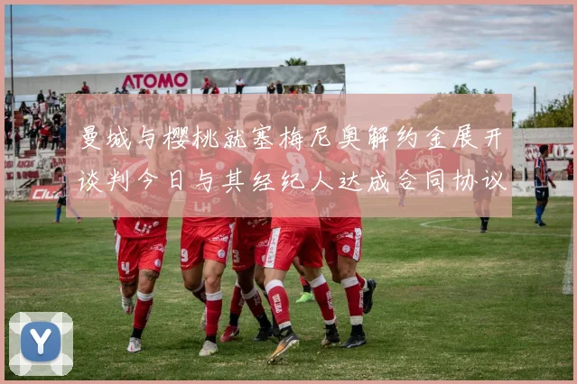曼城与樱桃就塞梅尼奥解约金展开谈判今日与其经纪人达成合同协议