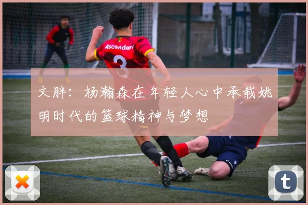 文胖：杨瀚森在年轻人心中承载姚明时代的篮球精神与梦想