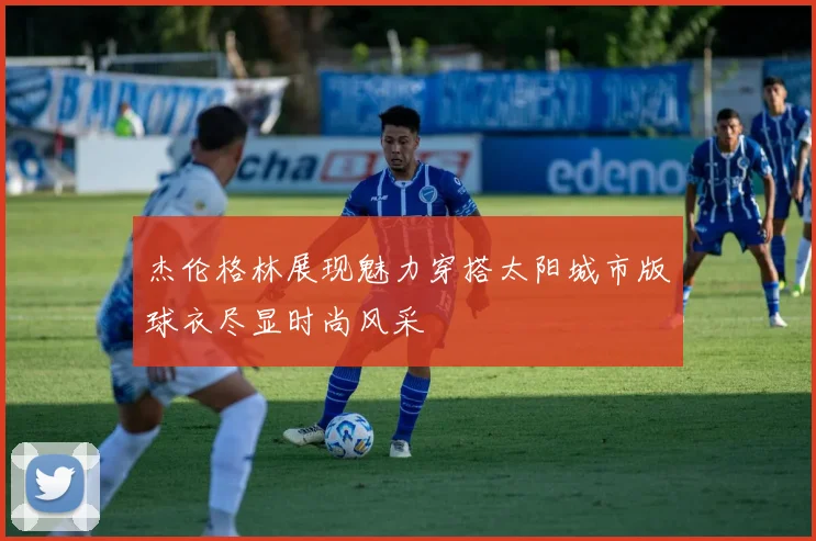 杰伦格林展现魅力穿搭太阳城市版球衣尽显时尚风采