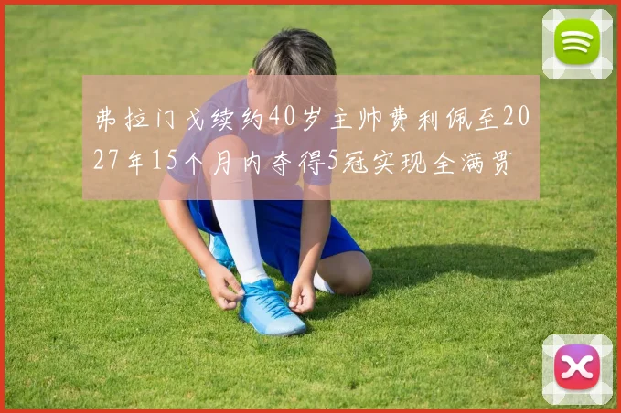 弗拉门戈续约40岁主帅费利佩至2027年15个月内夺得5冠实现全满贯