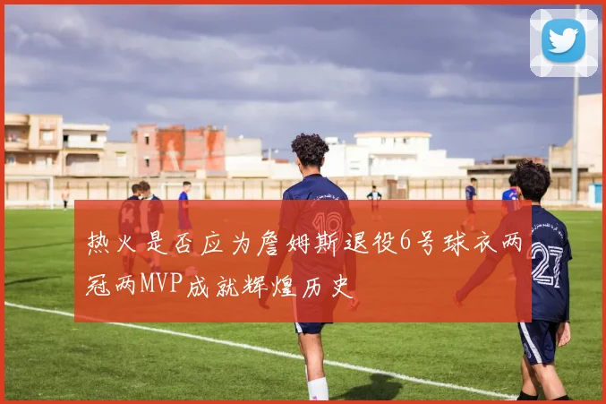 热火是否应为詹姆斯退役6号球衣两冠两MVP成就辉煌历史