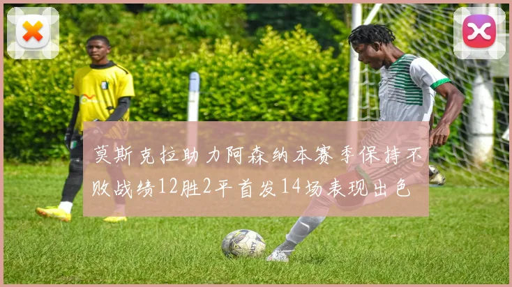 莫斯克拉助力阿森纳本赛季保持不败战绩12胜2平首发14场表现出色