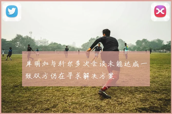 库明加与科尔多次会谈未能达成一致双方仍在寻求解决方案