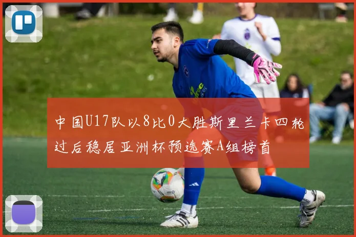 中国U17队以8比0大胜斯里兰卡四轮过后稳居亚洲杯预选赛A组榜首
