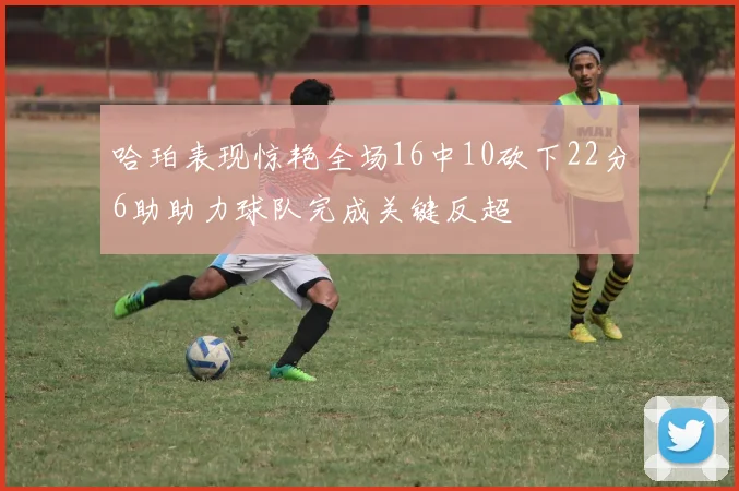 哈珀表现惊艳全场16中10砍下22分6助助力球队完成关键反超