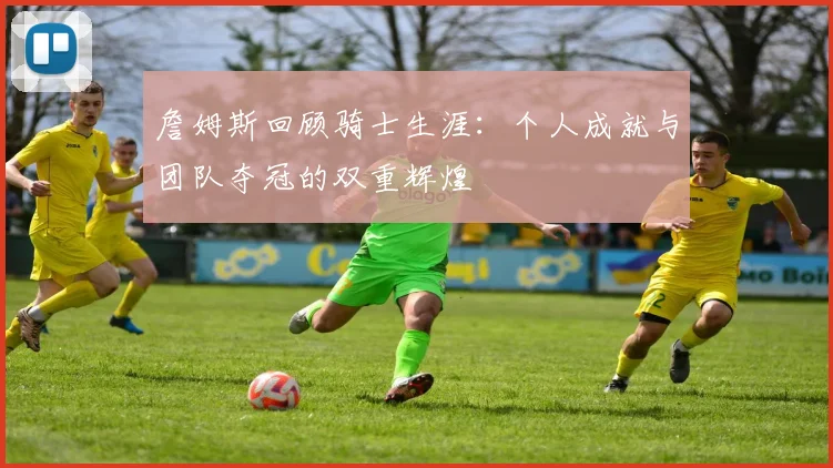 詹姆斯回顾骑士生涯：个人成就与团队夺冠的双重辉煌
