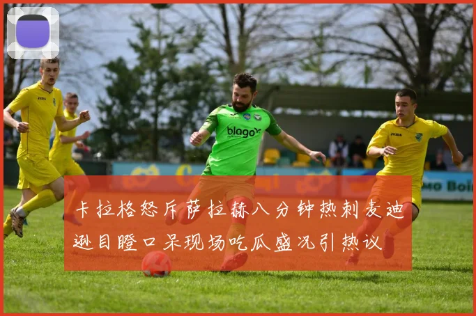 卡拉格怒斥萨拉赫八分钟热刺麦迪逊目瞪口呆现场吃瓜盛况引热议