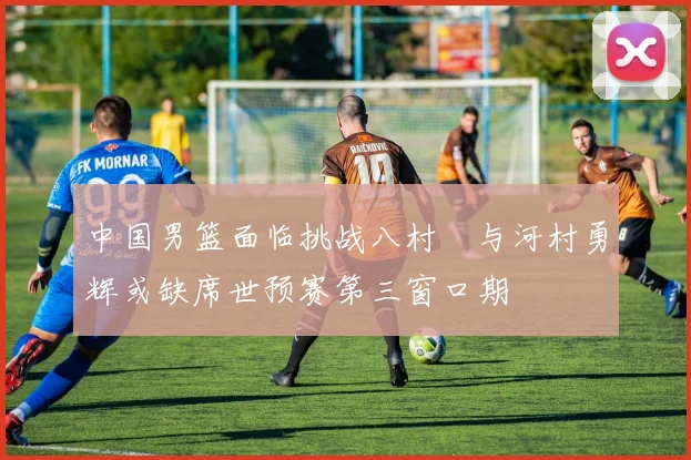 中国男篮面临挑战八村塁与河村勇辉或缺席世预赛第三窗口期