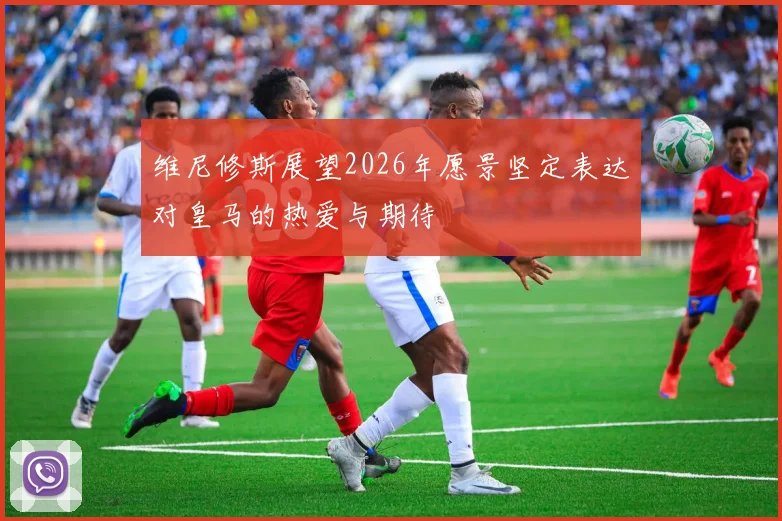 维尼修斯展望2026年愿景坚定表达对皇马的热爱与期待