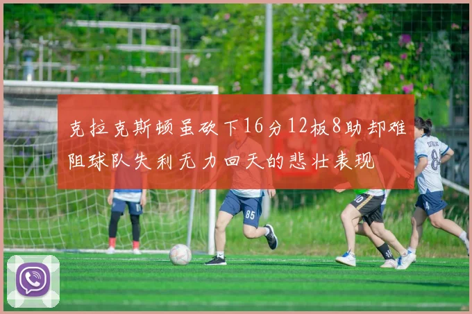 克拉克斯顿虽砍下16分12板8助却难阻球队失利无力回天的悲壮表现