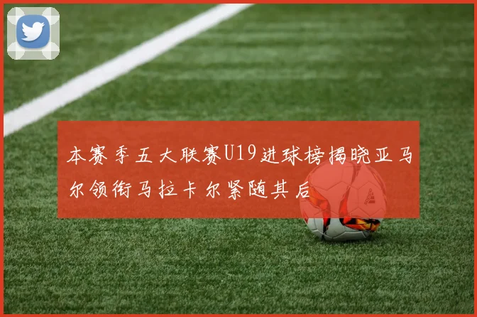 本赛季五大联赛U19进球榜揭晓亚马尔领衔马拉卡尔紧随其后