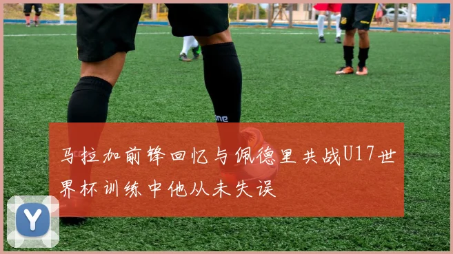 马拉加前锋回忆与佩德里共战U17世界杯训练中他从未失误