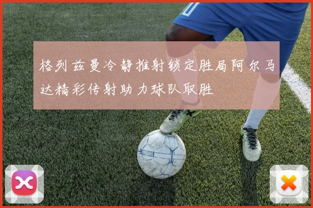 格列兹曼冷静推射锁定胜局阿尔马达精彩传射助力球队取胜