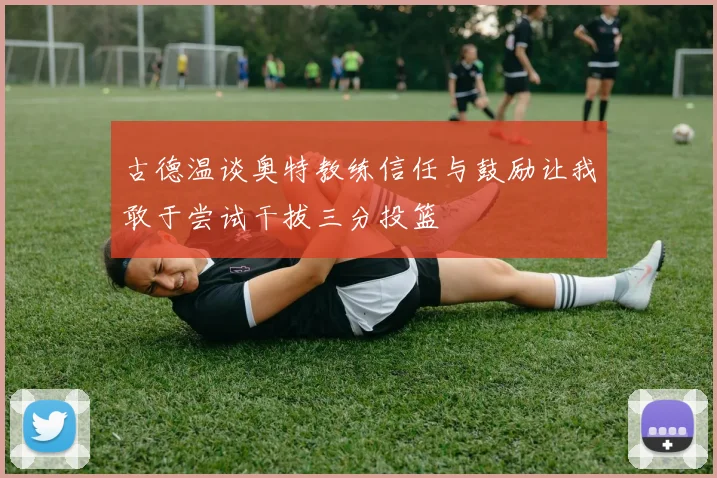 古德温谈奥特教练信任与鼓励让我敢于尝试干拔三分投篮