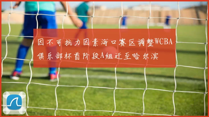 因不可抗力因素海口赛区调整WCBA俱乐部杯首阶段A组迁至哈尔滨