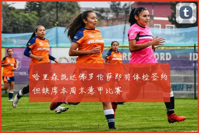 哈里森抵达佛罗伦萨即将体检签约但缺席本周末意甲比赛