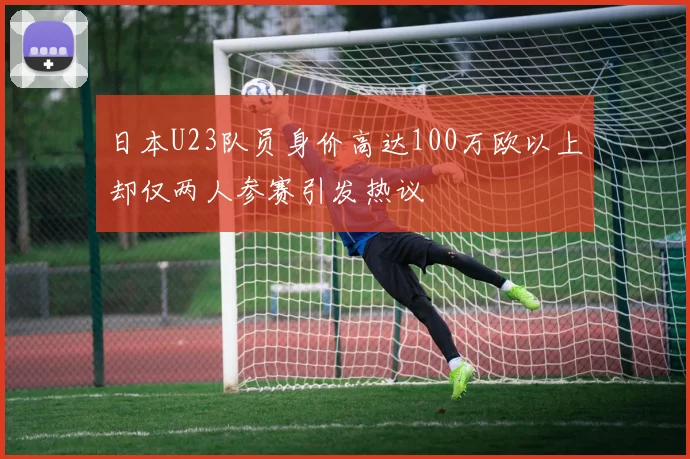 日本U23队员身价高达100万欧以上却仅两人参赛引发热议