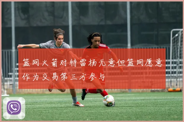 篮网火箭对特雷杨无意但篮网愿意作为交易第三方参与