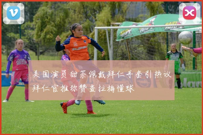 美国演员甜茶佩戴拜仁手套引热议拜仁官推称赞查拉梅懂球