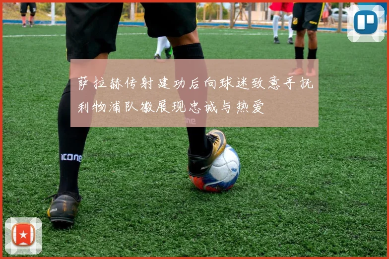 萨拉赫传射建功后向球迷致意手抚利物浦队徽展现忠诚与热爱