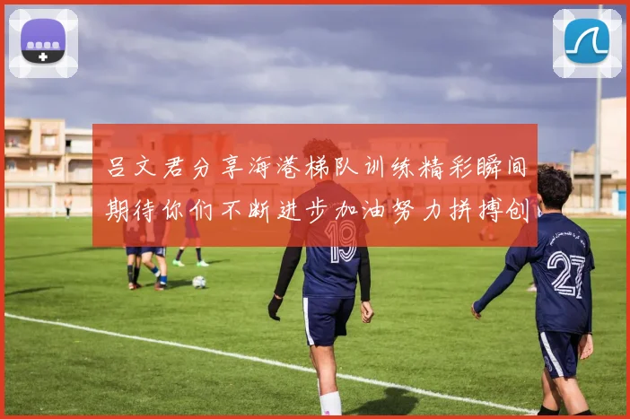 吕文君分享海港梯队训练精彩瞬间期待你们不断进步加油努力拼搏创造辉煌