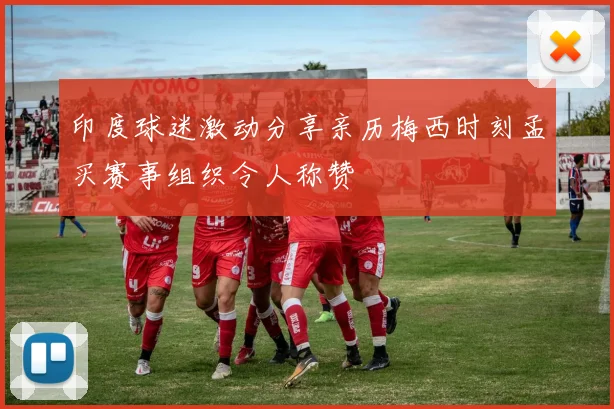 印度球迷激动分享亲历梅西时刻孟买赛事组织令人称赞