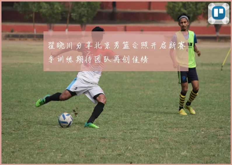 翟晓川分享北京男篮合照开启新赛季训练期待团队再创佳绩
